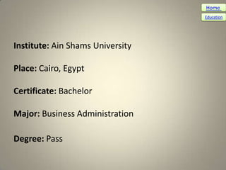 Home
                                  Education




Institute: Ain Shams University

Place: Cairo, Egypt

Certificate: Bachelor

Major: Business Administration

Degree: Pass
 