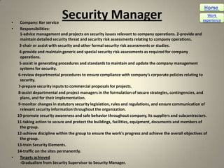 Home

•  Company: Ker service
                           Security Manager                                                                Work
                                                                                                         experience

•  Responsibilities:
   1-advice management and projects on security issues relevant to company operations. 2-provide and
   maintain detailed security threat and security risk assessments relating to company operations.
   3-chair or assist with security and other formal security risk assessments or studies.
   4-provide and maintain generic and special security risk assessments as required for company
   operations.
   5-assist in generating procedures and standards to maintain and update the company management
   systems for security.
  6-review departmental procedures to ensure compliance with company’s corporate policies relating to
   security.
  7-prepare security inputs to commercial proposals for projects.
  8-assist departmental and project managers in the formulation of secure strategies, contingencies, and
   plans, and for their implementation.
  9-monitor changes in statutory security legislation, rules and regulations, and ensure communication of
   relevant security information throughout the organization.
  10-promote security awareness and safe behavior throughout company, its suppliers and subcontractors.
  11-taking action to secure and protect the buildings, facilities, equipment, documents and members of
   the group.
  12-achieve discipline within the group to ensure the work's progress and achieve the overall objectives of
   the group.
  13-train Security Elements.
  14-traffic on the sites permanently.
•  Targets achieved
   -Gradualism from Security Supervisor to Security Manager.
 