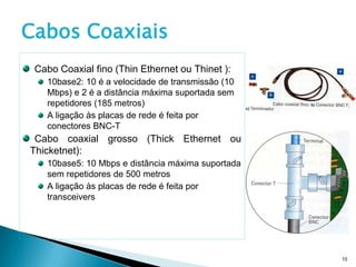 Cabos Coaxiais
 Cabo Coaxial fino (Thin Ethernet ou Thinet ):
   10base2: 10 é a velocidade de transmissão (10
   Mbps) e 2 é a distância máxima suportada sem
   repetidores (185 metros)
   A ligação às placas de rede é feita por
   conectores BNC-T
 Cabo coaxial grosso (Thick Ethernet ou
Thicketnet):
   10base5: 10 Mbps e distância máxima suportada
   sem repetidores de 500 metros
   A ligação às placas de rede é feita por
   transceivers




                                                   15
 