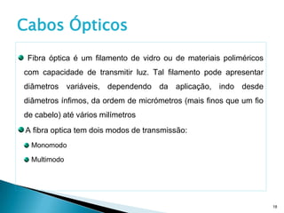 Cabos Ópticos
 Fibra óptica é um filamento de vidro ou de materiais poliméricos
com capacidade de transmitir luz. Tal filamento pode apresentar
diâmetros variáveis, dependendo da aplicação, indo desde
diâmetros ínfimos, da ordem de micrómetros (mais finos que um fio
de cabelo) até vários milímetros
A fibra optica tem dois modos de transmissão:
  Monomodo

  Multimodo




                                                                    18
 
