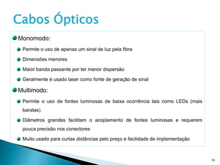 Cabos Ópticos
Monomodo:
 Permite o uso de apenas um sinal de luz pela fibra

 Dimensões menores

 Maior banda passante por ter menor dispersão

 Geralmente é usado laser como fonte de geração de sinal

Multimodo:
 Permite o uso de fontes luminosas de baixa ocorrência tais como LEDs (mais
 baratas)

 Diâmetros grandes facilitam o acoplamento de fontes luminosas e requerem
 pouca precisão nos conectores

 Muito usado para curtas distâncias pelo preço e facilidade de implementação



                                                                               19
 