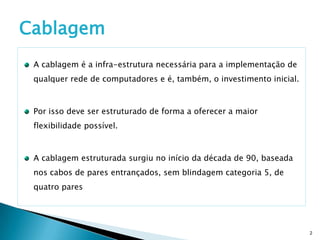 Cablagem
 A cablagem é a infra-estrutura necessária para a implementação de
 qualquer rede de computadores e é, também, o investimento inicial.



 Por isso deve ser estruturado de forma a oferecer a maior
 flexibilidade possível.



 A cablagem estruturada surgiu no início da década de 90, baseada
 nos cabos de pares entrançados, sem blindagem categoria 5, de
 quatro pares




                                                                      2
 
