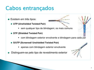 Cabos entrançados
 Existem em três tipos:
   UTP (Unshielded Twisted Pair):

        sem qualquer tipo de blindagem; os mais comuns

   STP (Shielded Twisted Pair)

        com blindagem exterior envolvente e blindagem para cada par

   S/UTP (Screened/ Unshielded Twisted Pair)

        apenas com blindagem exterior envolvente

 Distinguem-se pelo tipo de revestimento exterior




                                                                       7
 