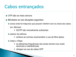 Cabos entrançados
 UTP são os mais comuns

 Blindados só nas situações seguintes:
   zonas onde há máquinas que possam interferir com os sinais dos cabos
   (ex. fábricas)
         S/UTP são normalmente suficientes
   exterior de edifícios
         embora as normas recomendem o uso de fibra óptica
   redes a 1Gbps
         as altíssimas frequências dos sinais tornam-nos muito
          sensíveis a interferências
         obrigam ao uso de cabos STP

                                                                          8
 