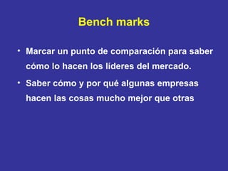 Bench marks Marcar un punto de comparación para saber cómo lo hacen los líderes del mercado. Saber cómo y por qué algunas empresas hacen las cosas mucho mejor que otras 