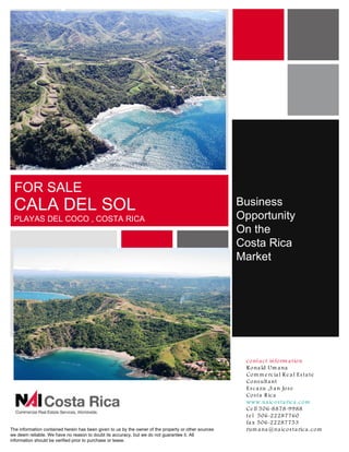 P ho t o a re a




 FOR SALE
 CALA DEL SOL                                                                                         Business
 PLAYAS DEL COCO , COSTA RICA                                                                         Opportunity
                                                                                                      On the
                                                                                                      Costa Rica
                                                                                                      Market
        Are a fo r m a p ,
         s e co nd a ry
           p ho t o o r
         s c he m a t ic



                                                                                                       c o nt a c t info rm a t io n
                                                                                                       R o na ld Um a na
                                                                                                       Co m m e rc ia l R e a l E s ta te
                                                                                                       Co ns ult a nt
                                                                                                       E s c a zu ,S a n Jo s e
                                                                                                       Co s t a R ic a
                                                                                                       www.na ic o s ta ric a .c o m
                                                                                                       Ce ll 506-8878-9988
                                                                                                       t e l 506-22287760
                                                                                                       fa x 506-22287753
The information contained herein has been given to us by the owner of the property or other sources    rum a na @na ic o s ta ric a .c o m
we deem reliable. We have no reason to doubt its accuracy, but we do not guarantee it. All
information should be verified prior to purchase or lease.
 