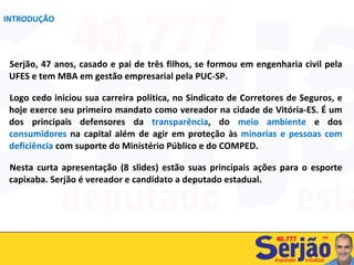 Serjão, 47 anos, casado e pai de três filhos, se formou em engenharia civil pela UFES e tem MBA em gestão empresarial pela PUC-SP. Logo cedo iniciou sua carreira política, no Sindicato de Corretores de Seguros, e hoje exerce seu primeiro mandato como vereador na cidade de Vitória-ES. É um dos principais defensores da  transparência , do  meio ambiente  e dos  consumidores  na capital além de agir em proteção às  minorias e pessoas com deficiência  com suporte do Ministério Público e do COMPED. Nesta curta apresentação (8 slides) estão suas principais ações para o esporte capixaba. Serjão é vereador e candidato a deputado estadual. INTRODUÇÃO 