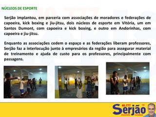 Serjão implantou, em parceria com associações de moradores e federações de capoeira, kick boxing e jiu-jitsu, dois núcleos de esporte em Vitória, um em Santos Dumont, com capoeira e kick boxing, e outro em Andorinhas, com capoeira e jiu-jitsu.  Enquanto as associações cedem o espaço e as federações liberam professores, Serjão faz a interlocução junto à empresários da região para assegurar material de treinamento e ajuda de custo para os professores, principalmente com passagens. NÚCLEOS DE ESPORTE 
