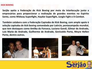 Serjão apóia a Federação de Kick Boxing por meio da interlocução junto a empresários para proporcionar a realização de grandes eventos no Espírito Santo, como Midway Superfight, Haydar Superfight, Jungle Fight e X-Combat. Também colabora com a Federação Capixaba de Kick Boxing, com amplo apoio à seleção capixaba de kick boxing comandada por Laércio, pentacampeão mundial, que tem destaques como Amilka da Fonseca, Luciano Gandi, Gilmar de Andrade, Luiz Mario de Andrade, Guilherme de Andrade, Genivaldo Porto, Meyre Hellen Porto, dentre outros.  KICK BOXING 