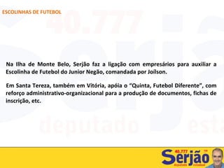 Na Ilha de Monte Belo, Serjão faz a ligação com empresários para auxiliar a Escolinha de Futebol do Junior Negão, comandada por Joílson.  Em Santa Tereza, também em Vitória, apóia o “Quinta, Futebol Diferente”, com reforço administrativo-organizacional para a produção de documentos, fichas de inscrição, etc. ESCOLINHAS DE FUTEBOL 
