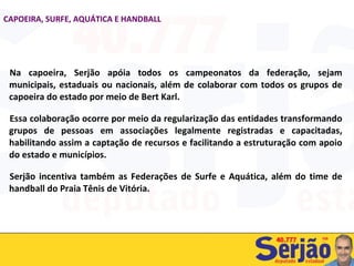 Na capoeira, Serjão apóia todos os campeonatos da federação, sejam municipais, estaduais ou nacionais, além de colaborar com todos os grupos de capoeira do estado por meio de Bert Karl.  Essa colaboração ocorre por meio da regularização das entidades transformando grupos de pessoas em associações legalmente registradas e capacitadas, habilitando assim a captação de recursos e facilitando a estruturação com apoio do estado e municípios. Serjão incentiva também as Federações de Surfe e Aquática, além do time de handball do Praia Tênis de Vitória. CAPOEIRA, SURFE, AQUÁTICA E HANDBALL 