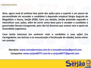 Bom, agora você já conhece boa parte das ações para o esporte e um pouco da personalidade do vereador e candidato à deputado estadual Sérgio Augusto de Magalhães e Souza, Serjão (PSB). Com sua eleição, Serjão pretende expandir e intensificar suas ações, além de servir como base para o senador e candidato a governador Renato Casagrande, pois não há Governo que avance sem o apoio da Assembléia Legislativa. Caso tenha interesse em conhecer mais o candidato e suas ações (na Corregedoria, nos bairros e na manutenção e fiscalização da cidade), basta entrar em contato: Mandato:  www.vereadorserjao.com.br  e  [email_address] Campanha:  www.serjao40777.com.br  e  [email_address]   CONSIDERAÇÕES 
