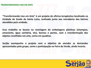 “ Transformando Lixo em Arte” é um projeto de oficina terapêutica localizado na Unidade de Saúde de Santa Luíza, realizado junto aos moradores dos bairros atendidos pela unidade.  Esse trabalho se baseia na reciclagem de embalagens plásticas (shampoo, amaciante, água sanitária, etc), bancos e portas, com a transformação dos objetos recolhidos em arte, como em quadros.  Serjão acompanha o projeto com o objetivo de atender as demandas apresentadas pelo grupo, como a participação na Feira do Verde, ainda incerta. TRANSFORMANDO LIXO EM ARTE 