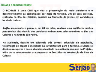 O ECOBASE é uma ONG que visa a preservação do meio ambiente e o desenvolvimento da comunidade por meio do turismo. Um de seus projetos, realizado na Ilha das Caieiras, consiste na formação de jovens em condutores locais de turismo. Serjão acompanha o grupo e, em 09 de julho, realizou uma audiência pública para melhor visualização dos problemas enfrentados pelos membros na Ilha das Caieiras e na Grande São Pedro. Na audiência, ficaram em evidência três pontos: educação da população, tratamento de esgoto e melhorias na infraestrutura para o turismo, e Serjão se dispôs a recuperar o barco abandonado citado na audiência para uso do Projeto , além de se comprometer a acompanhar o Executivo na construção da Casa da Cultura. SERJÃO E O PROJETO ECOBASE 