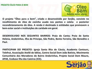 O projeto “Óleo para o bem”, criado e desenvolvido por Serjão, consiste no recolhimento de óleo de cozinha usado nos pontos e coleta  e posterior recondicionamento do óleo. A renda é destinada à entidades que promovem o bem-estar social e instituições de caridade em geral. DESENVOLVIDO NOS SEGUINTES BAIRROS: Praia do Canto; Praia de Santa Helena, Andorinhas, Ilha do Príncipe, São Pedro, Bento Ferreira, São Benedito e Paul. PARTICIPAM DO PROJETO: Igreja Santa Rita de Cássia, Academia Contours, Telefrut, Associação Ateliê de Idéias, Centro Social Dom João Batista, Movimento Comunitário dos Moradores do Bairro Andorinhas, Projeto Social Dom Mauro, APAE, Ecobase Ilha das Caieiras (ICE). PROJETO ÓLEO PARA O BEM 