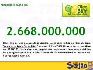 Cada litro de óleo é capaz de contaminar cerca de 1 milhão de litros de água.  Somente na Igreja Santa Rita , foram recolhidos 2.668 litros de óleo, revertidos em R$ 800,50, destinados à instituições que promovem o bem estar social. No caso da Igreja Santa Rita, o valor arrecadado foi encaminhado ao Banco Bem, que repassou à AMARIV. PROJETO ÓLEO PARA O BEM 2.668.000.000 