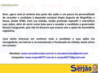 Bom, agora você já conhece boa parte das ações e um pouco da personalidade do vereador e candidato à deputado estadual Sérgio Augusto de Magalhães e Souza, Serjão (PSB). Com sua eleição, Serjão pretende expandir e intensificar suas ações, além de servir como base para o senador e candidato a governador Renato Casagrande, pois não há Governo que avance sem o apoio da Assembléia Legislativa. Caso tenha interesse em conhecer mais o candidato e suas ações (na Corregedoria, nos bairros e na manutenção e fiscalização da cidade), basta entrar em contato: Mandato:  www.vereadorserjao.com.br  e  [email_address] Campanha:  www.serjao40777.com.br  e  [email_address]   CONSIDERAÇÕES 
