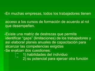 En muchas empresas, todos los trabajadores tienen   acceso a los cursos de formación de acuerdo al rol  que desempeñen. -Existe una matriz de destrezas que permite   identificar “gaps” (limitaciones) de los trabajadores y  así elaborar planes anuales de capacitación para  alcanzar las competencias exigidas -Se evalúan dos cuestiones:   1) habilidades del individuo   2) su potencial para ejercer otra función 