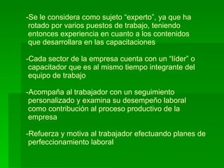 Se le considera como sujeto “experto”, ya que ha  rotado por varios puestos de trabajo, teniendo   entonces experiencia en cuanto a los contenidos   que desarrollara en las capacitaciones -Cada sector de la empresa cuenta con un “líder” o   capacitador que es al mismo tiempo integrante del  equipo de trabajo -Acompaña al trabajador con un seguimiento   personalizado y examina su desempeño laboral  como contribución al proceso productivo de la   empresa -Refuerza y motiva al trabajador efectuando planes de  perfeccionamiento laboral 