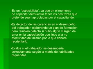 Es un “especialista”, ya que en el momento   de capacitar demuestra tener las destrezas que  pretende sean apropiadas por el capacitando. -Es detector de las carencias en el desempeño  del trabajador, elaborando un plan de formación  pero también detecta si hubo algún margen de  error en la capacitación que llevo a la no   efectividad del mismo por lo que deberá   reorientarlo -Evalúa si el trabajador se desempeña   correctamente según la matriz de habilidades  requeridas 