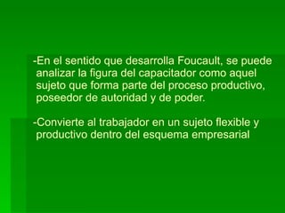 En el sentido que desarrolla Foucault, se puede  analizar la figura del capacitador como aquel   sujeto que forma parte del proceso productivo,  poseedor de autoridad y de poder. -Convierte al trabajador en un sujeto flexible y  productivo dentro del esquema empresarial 