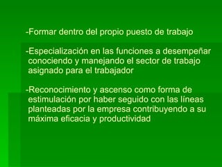 Formar dentro del propio puesto de trabajo -Especialización en las funciones a desempeñar  conociendo y manejando el sector de trabajo  asignado para el trabajador -Reconocimiento y ascenso como forma de   estimulación por haber seguido con las líneas  planteadas por la empresa contribuyendo a su  máxima eficacia y productividad 