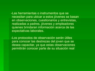 Las herramientas o instrumentos que se   necesitan para ubicar a estos jóvenes se basan  en observaciones, cuestionarios y entrevistas,  realizadas a padres, jóvenes y empleadores   quienes brindaran información acerca de las  expectativas laborales.  -Los protocolos de observación serán útiles  para conocer las destrezas del joven que se   desea capacitar, ya que estas observaciones  permitirán conocer parte de su situación real 