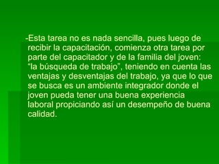 Esta tarea no es nada sencilla, pues luego de  recibir la capacitación, comienza otra tarea por  parte del capacitador y de la familia del joven:   “la búsqueda de trabajo”, teniendo en cuenta las  ventajas y desventajas del trabajo, ya que lo que   se busca es un ambiente integrador donde el  joven pueda tener una buena experiencia   laboral propiciando así un desempeño de buena  calidad. 