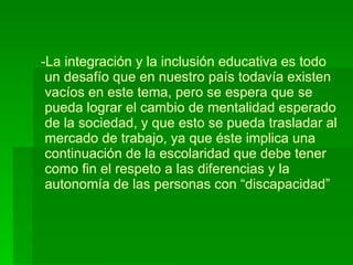 La integración y la inclusión educativa es todo  un desafío que en nuestro país todavía existen  vacíos en este tema, pero se espera que se   pueda lograr el cambio de mentalidad esperado  de la sociedad, y que esto se pueda trasladar al  mercado de trabajo, ya que éste implica una  continuación de la escolaridad que debe tener  como fin el respeto a las diferencias y la  autonomía de las personas con “discapacidad” 