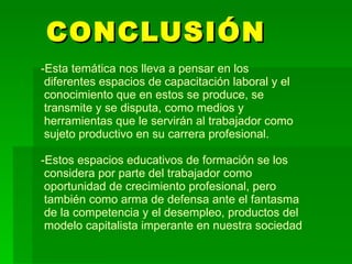 CONCLUSIÓN  Esta temática nos lleva a pensar en los  diferentes espacios de capacitación laboral y el  conocimiento que en estos se produce, se  transmite y se disputa, como medios y  herramientas que le servirán al trabajador como  sujeto productivo en su carrera profesional. -Estos espacios educativos de formación se los  considera por parte del trabajador como   oportunidad de crecimiento profesional, pero   también como arma de defensa ante el fantasma  de la competencia y el desempleo, productos del  modelo capitalista imperante en nuestra sociedad 