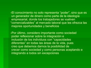 El conocimiento no solo representa “poder”, sino que es   un generador de dinero como parte de la ideología  empresarial, donde los trabajadores se vuelven “comercializables” al mercado laboral que les ofrezca las   mejores oportunidades y beneficios -Por último, considero importante como sociedad  poder reflexionar sobre la integración e   inclusión de los individuos con “capacidades  diferentes” en todas las áreas de la vida, pues  creo que debemos darnos la posibilidad de  crecer como sociedad y como personas aceptando e   integrando a todos sin excepciones 
