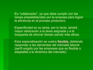 Es “colaborador”, ya que debe cumplir con las   tareas preestablecidas por la empresa para lograr  la eficiencia en el proceso productivo -Especificidad en su tarea, por lo tanto, tendrá   mayor dedicación a la tarea asignada y a la   búsqueda de ahorrar tiempo siendo más eficaz -Esta especialización se vuelve  flexible,  debiendo   responder a las demandas del mercado laboral  (perfil exigido por las empresas que es flexible o   adaptable a la dinámica del mercado) 