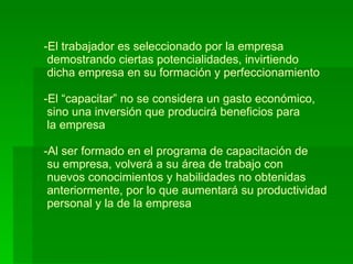 El trabajador es seleccionado por la empresa   demostrando ciertas potencialidades, invirtiendo   dicha empresa en su formación y perfeccionamiento -El “capacitar” no se considera un gasto económico,   sino una inversión que producirá beneficios para  la empresa -Al ser formado en el programa de capacitación de  su empresa, volverá a su área de trabajo con  nuevos conocimientos y habilidades no obtenidas  anteriormente, por lo que aumentará su productividad  personal y la de la empresa 