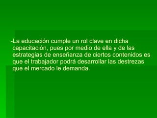 La educación cumple un rol clave en dicha  capacitación, pues por medio de ella y de las  estrategias de enseñanza de ciertos contenidos es  que el trabajador podrá desarrollar las destrezas   que el mercado le demanda. 