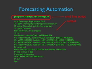 Forecasting Automation cmd line script output jallspaw:~]$cfityk ./fit-storage.fit 1> # Fityk script. Fityk version: 0.8.2 2>  @0 < '/home/jallspaw/storage-consumption.xy' 15 points. No explicit std. dev. Set as sqrt(y) 3>  guess Quadratic New function %_1 was created. 4>  fit Initial values:  lambda=0.001  WSSR=464.564 #1:  WSSR=0.90162  lambda=0.0001  d(WSSR)=-463.663  (99.8059%) #2:  WSSR=0.736787  lambda=1e-05  d(WSSR)=-0.164833  (18.2818%) #3:  WSSR=0.736763  lambda=1e-06  d(WSSR)=-2.45151e-05  (0.00332729%) #4:  WSSR=0.736763  lambda=1e-07  d(WSSR)=-3.84524e-11  (5.21909e-09%) Fit converged. Better fit found (WSSR = 0.736763, was 464.564, -99.8414%). 5> info formula in @0 # storage-consumption 14147.4+146.657*x+0.786854*x^2 6> quit bye... 