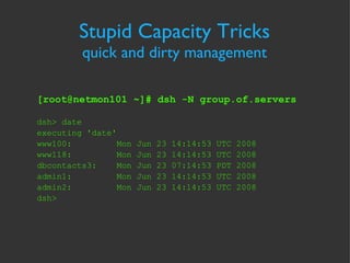Stupid Capacity Tricks quick and dirty management [root@netmon101 ~]# dsh -N group.of.servers dsh> date executing 'date' www100:  Mon Jun 23 14:14:53 UTC 2008 www118:  Mon Jun 23 14:14:53 UTC 2008 dbcontacts3:  Mon Jun 23 07:14:53 PDT 2008 admin1:  Mon Jun 23 14:14:53 UTC 2008 admin2:  Mon Jun 23 14:14:53 UTC 2008 dsh>  