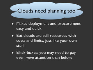 Clouds need planning too Makes deployment and procurement easy and quick But clouds are still resources with costs and limits, just like your own stuff Black-boxes: you may need to pay even  more  attention than before 