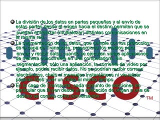La división de los datos en partes pequeñas y el envío de estas partes desde el origen hacia el destino permiten que se puedan entrelazar (multiplexar) distintas comunicaciones en la misma red. La segmentación de los datos, que cumple con los protocolos de la capa de Transporte, proporciona los medios para enviar y recibir datos cuando se ejecutan varias aplicaciones de manera concurrente en una computadora. Sin segmentación, sólo una aplicación, la corriente de vídeo por ejemplo, podría recibir datos. No se podrían recibir correos electrónicos, chats ni mensajes instantáneos ni visualizar páginas Web y ver un vídeo al mismo tiempo. En la capa de Transporte, cada conjunto de secciones en particular que fluyen desde una aplicación de origen a una de destino se conoce como conversación. 