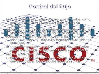 Control del flujo Los hosts de la red cuentan con recursos limitados, como memoria o ancho de banda. Cuando la capa de Transporte advierte que estos recursos están sobrecargados, algunos protocolos pueden solicitar que la aplicación que envía reduzca la velocidad del flujo de datos. Esto se lleva a cabo en la capa de Transporte regulando la cantidad de datos que el origen transmite como grupo. El control del flujo puede prevenir la pérdida de segmentos en la red y evitar la necesidad de retransmisión. Estos servicios se describirán con más detalle a medida que se expliquen los protocolos en este capítulo. 