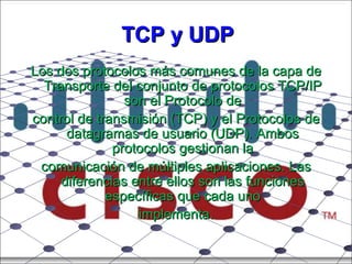 TCP y UDP Los dos protocolos más comunes de la capa de Transporte del conjunto de protocolos TCP/IP son el Protocolo de control de transmisión (TCP) y el Protocolos de datagramas de usuario (UDP). Ambos protocolos gestionan la comunicación de múltiples aplicaciones. Las diferencias entre ellos son las funciones específicas que cada uno implementa. 