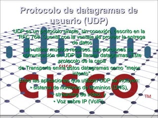 Protocolo de datagramas de usuario (UDP) UDP es un protocolo simple, sin conexión, descrito en la RFC 768. Cuenta con la ventaja de proveer la entrega de datos sin utilizar muchos recursos. Las porciones de comunicación en UDP se llaman datagramas. Este protocolo de la capa de Transporte envía estos datagramas como "mejor intento". Entre las aplicaciones que utilizan UDP se incluyen: •  sistema de nombres de dominios (DNS), •  streaming de vídeo, y •  Voz sobre IP (VoIP). 