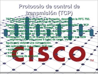 Protocolo de control de transmisión (TCP) TCP es un protocolo orientado a la conexión, descrito en la RFC 793. TCP incurre en el uso adicional de recursos para agregar funciones. Las funciones adicionales especificadas por TCP están en el mismo orden de entrega, son de entrega confiable y de control de flujo. Cada segmento de TCP posee 20 bytes de carga en el encabezado, que encapsulan los datos de la capa de Aplicación, mientras que cada segmento UDP sólo posee 8 bytes de carga. Ver la figura para obtener una comparación. Las aplicaciones que utilizan TCP son: •  exploradores Web, •  e-mail, y •  transferencia de archivos 