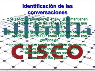 Identificación de las conversaciones Los servicios basados en TCP y UDP mantienen un seguimiento de las varias aplicaciones que se comunican. Para diferenciar los segmentos y datagramas para cada aplicación, tanto TCP como UDP cuentan con campos de encabezado que pueden identificar de manera exclusiva estas aplicaciones. Estos identificadores únicos son los números de los puertos. 