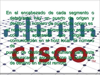 En el encabezado de cada segmento o datagrama hay un puerto de origen y destino. El número de puerto de origen es el número para esta comunicación asociado con la aplicación que origina la comunicación en el host local. El número de puerto de destino es el número para esta comunicación asociado con la aplicación de destino en el host remoto. 