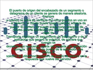 El puerto de origen del encabezado de un segmento o datagrama de un cliente se genera de manera aleatoria. Siempre y cuando no entre en conflicto con otros puertos en uso en el sistema, el cliente puede elegir cualquier número de puerto. El número de puerto actúa como dirección de retorno para la aplicación que realiza la solicitud. La capa de Transporte mantiene un seguimiento de este puerto y de la aplicación que generó la solicitud, de manera que cuando se devuelva una respuesta, pueda ser enviada a la aplicación correcta. El número de puerto de la aplicación que realiza la solicitud se utiliza como número de puerto de destino en la respuesta que vuelve del servidor. 