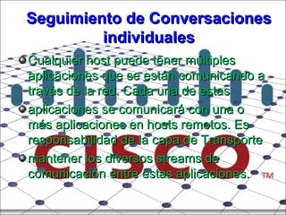 Seguimiento de Conversaciones individuales Cualquier host puede tener múltiples aplicaciones que se están comunicando a través de la red. Cada una de estas aplicaciones se comunicará con una o más aplicaciones en hosts remotos. Es responsabilidad de la capa de Transporte mantener los diversos streams de comunicación entre estas aplicaciones. 