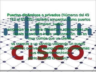 Puertos dinámicos o privados  (Números del 49 152 al 65 535): también conocidos como puertos efímeros, suelen asignarse de manera dinámica a aplicaciones de cliente cuando se inicia una conexión. No es muy común que un cliente se conecte a un servicio utilizando un puerto dinámico o privado (aunque algunos programas que comparten archivos punto a punto lo hacen). 