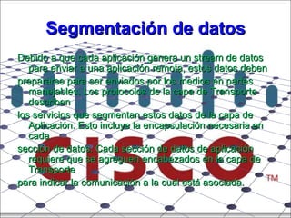 Segmentación de datos Debido a que cada aplicación genera un stream de datos para enviar a una aplicación remota, estos datos deben prepararse para ser enviados por los medios en partes manejables. Los protocolos de la capa de Transporte describen los servicios que segmentan estos datos de la capa de Aplicación. Esto incluye la encapsulación necesaria en cada sección de datos. Cada sección de datos de aplicación requiere que se agreguen encabezados en la capa de Transporte para indicar la comunicación a la cual está asociada. 