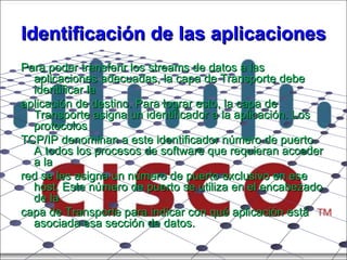 Identificación de las aplicaciones Para poder transferir los streams de datos a las aplicaciones adecuadas, la capa de Transporte debe identificar la aplicación de destino. Para lograr esto, la capa de Transporte asigna un identificador a la aplicación. Los protocolos TCP/IP denominan a este identificador número de puerto. A todos los procesos de software que requieran acceder a la red se les asigna un número de puerto exclusivo en ese host. Este número de puerto se utiliza en el encabezado de la capa de Transporte para indicar con qué aplicación está asociada esa sección de datos. 