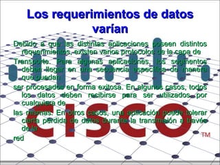 Los requerimientos de datos varían Debido a que las distintas aplicaciones poseen distintos requerimientos, existen varios protocolos de la capa de Transporte. Para algunas aplicaciones, los segmentos deben llegar en una secuencia específica de manera que puedan ser procesados en forma exitosa. En algunos casos, todos los datos deben recibirse para ser utilizados por cualquiera de las mismas. En otros casos, una aplicación puede tolerar cierta pérdida de datos durante la transmisión a través de la red 